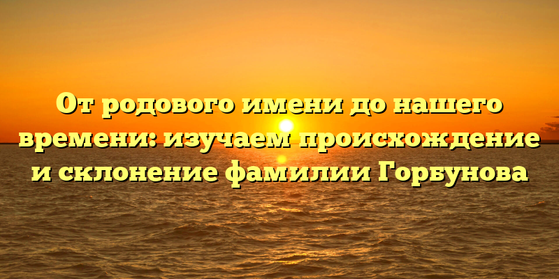 От родового имени до нашего времени: изучаем происхождение и склонение фамилии Горбунова