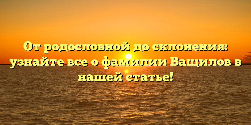 От родословной до склонения: узнайте все о фамилии Ващилов в нашей статье!