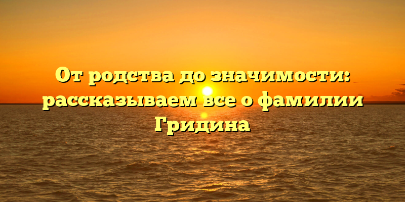 От родства до значимости: рассказываем все о фамилии Гридина