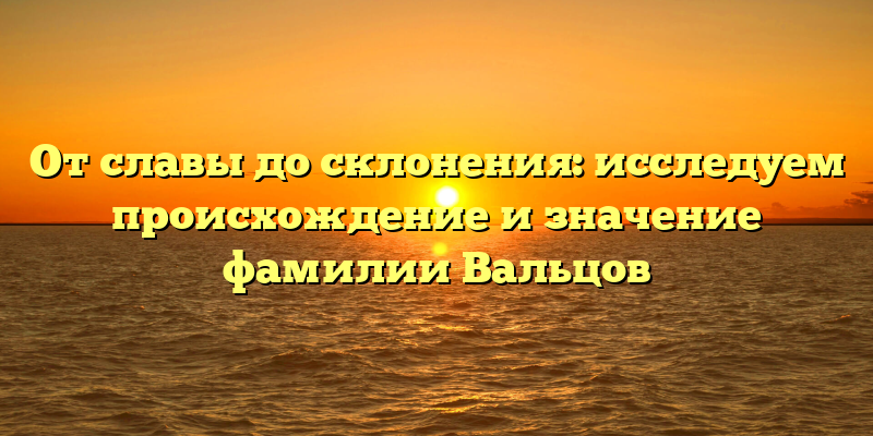 От славы до склонения: исследуем происхождение и значение фамилии Вальцов