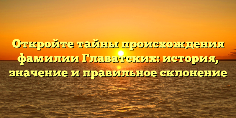 Откройте тайны происхождения фамилии Главатских: история, значение и правильное склонение