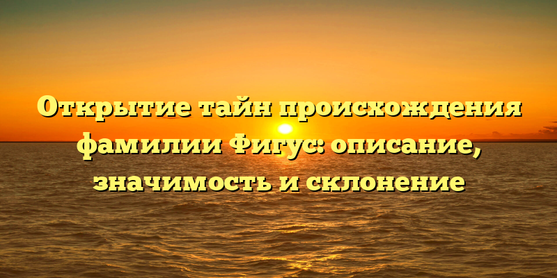 Открытие тайн происхождения фамилии Фигус: описание, значимость и склонение