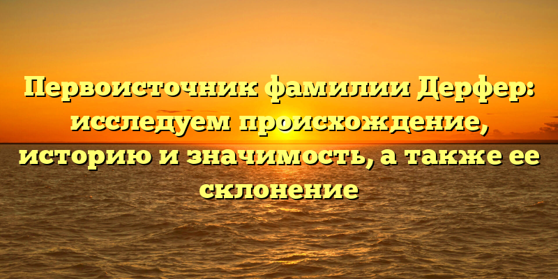 Первоисточник фамилии Дерфер: исследуем происхождение, историю и значимость, а также ее склонение
