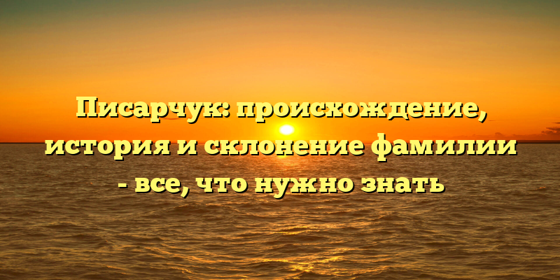 Писарчук: происхождение, история и склонение фамилии - все, что нужно знать