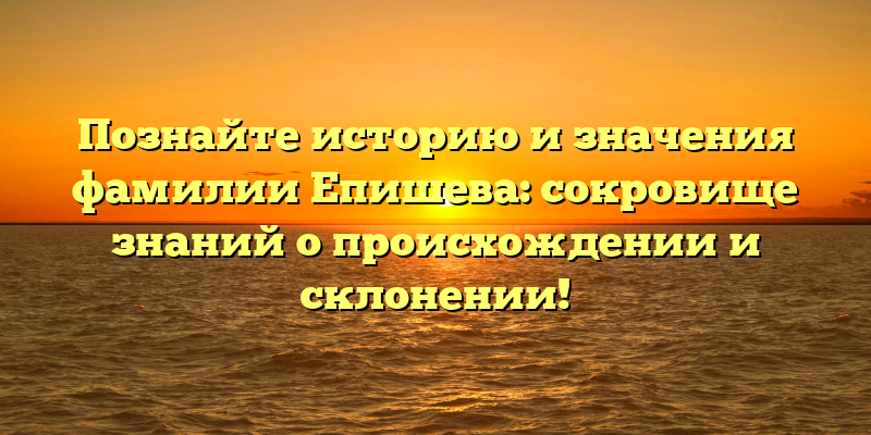 Познайте историю и значения фамилии Епишева: сокровище знаний о происхождении и склонении!