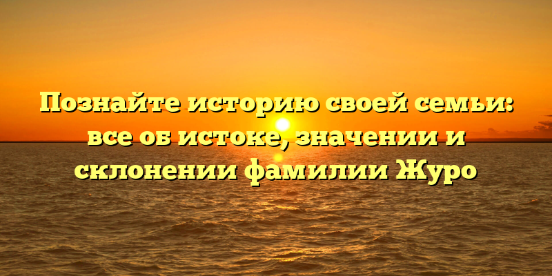 Познайте историю своей семьи: все об истоке, значении и склонении фамилии Журо