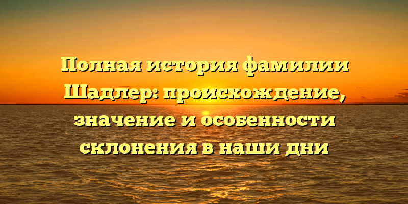Полная история фамилии Шадлер: происхождение, значение и особенности склонения в наши дни