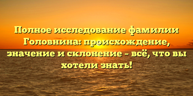 Полное исследование фамилии Головнина: происхождение, значение и склонение – всё, что вы хотели знать!