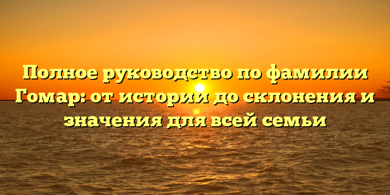 Полное руководство по фамилии Гомар: от истории до склонения и значения для всей семьи