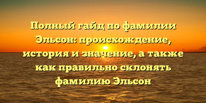 Полный гайд по фамилии Эльсон: происхождение, история и значение, а также как правильно склонять фамилию Эльсон