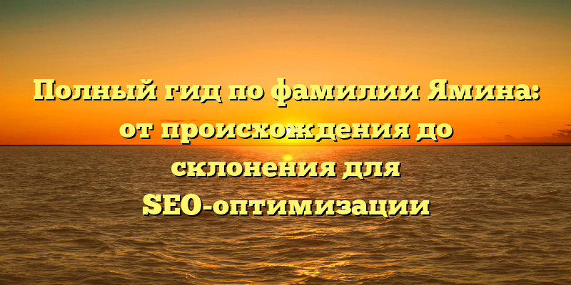 Полный гид по фамилии Ямина: от происхождения до склонения для SEO-оптимизации