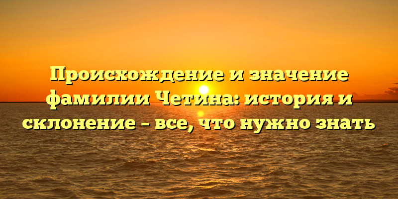 Происхождение и значение фамилии Четина: история и склонение – все, что нужно знать