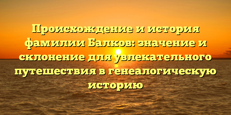 Происхождение и история фамилии Балков: значение и склонение для увлекательного путешествия в генеалогическую историю
