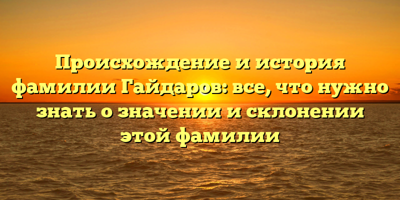 Происхождение и история фамилии Гайдаров: все, что нужно знать о значении и склонении этой фамилии