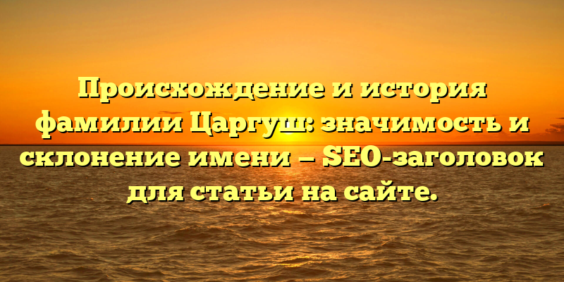 Происхождение и история фамилии Царгуш: значимость и склонение имени — SEO-заголовок для статьи на сайте.