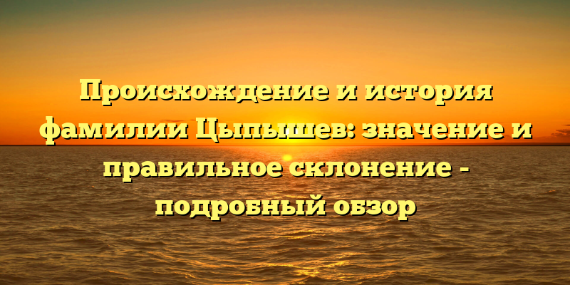 Происхождение и история фамилии Цыпышев: значение и правильное склонение - подробный обзор