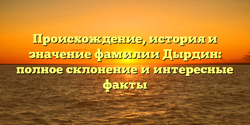 Происхождение, история и значение фамилии Дырдин: полное склонение и интересные факты