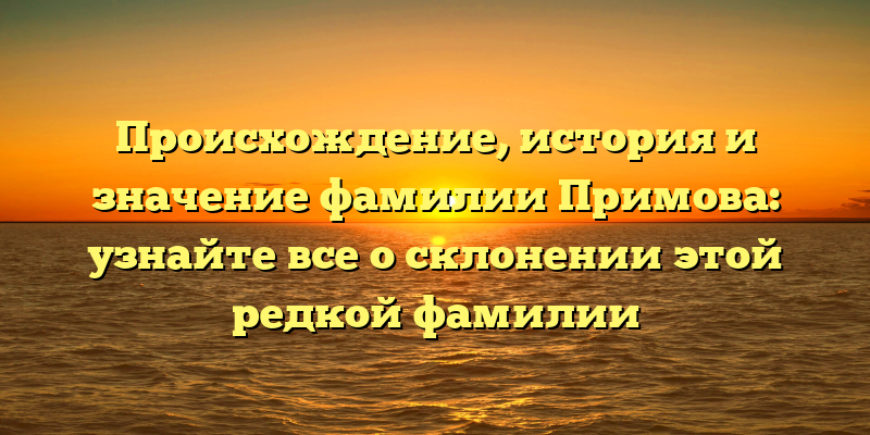 Происхождение, история и значение фамилии Примова: узнайте все о склонении этой редкой фамилии