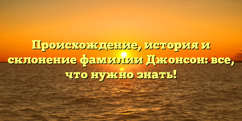 Происхождение, история и склонение фамилии Джонсон: все, что нужно знать!