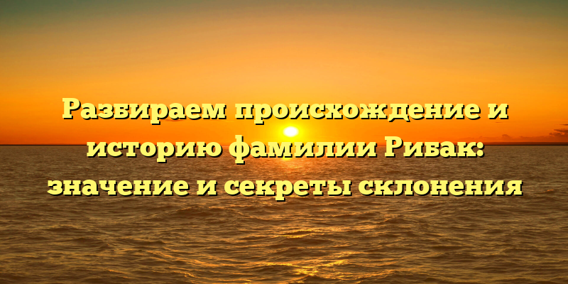 Разбираем происхождение и историю фамилии Рибак: значение и секреты склонения