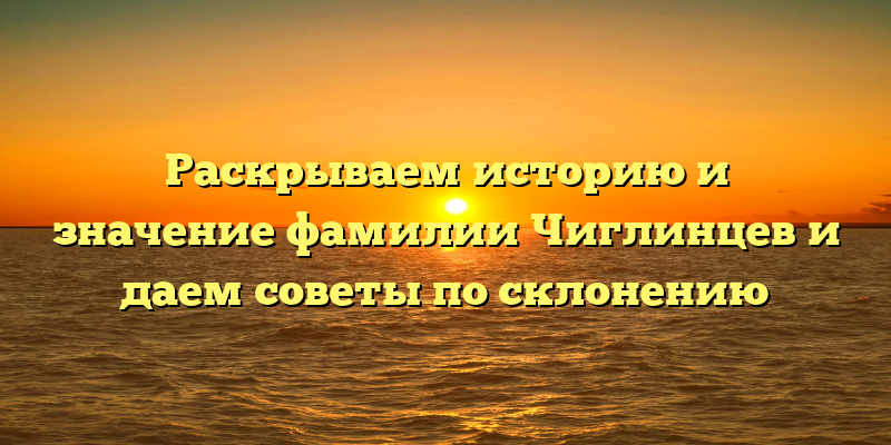 Раскрываем историю и значение фамилии Чиглинцев и даем советы по склонению