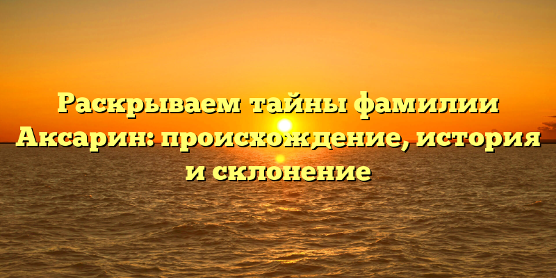 Раскрываем тайны фамилии Аксарин: происхождение, история и склонение