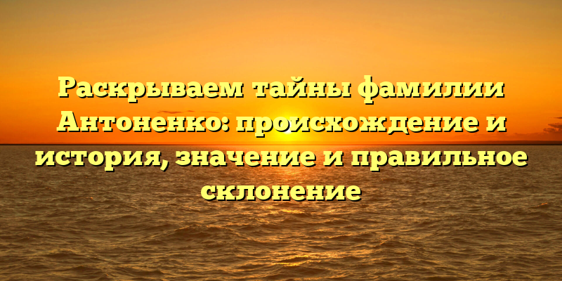 Раскрываем тайны фамилии Антоненко: происхождение и история, значение и правильное склонение