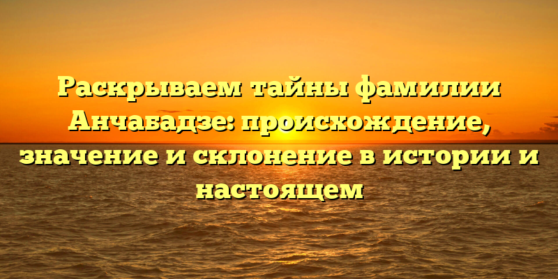 Раскрываем тайны фамилии Анчабадзе: происхождение, значение и склонение в истории и настоящем