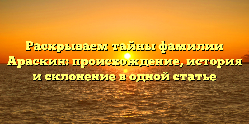 Раскрываем тайны фамилии Араскин: происхождение, история и склонение в одной статье