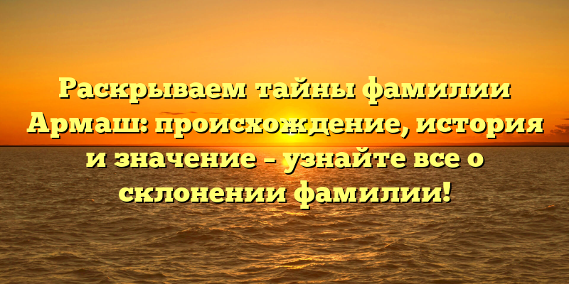 Раскрываем тайны фамилии Армаш: происхождение, история и значение – узнайте все о склонении фамилии!