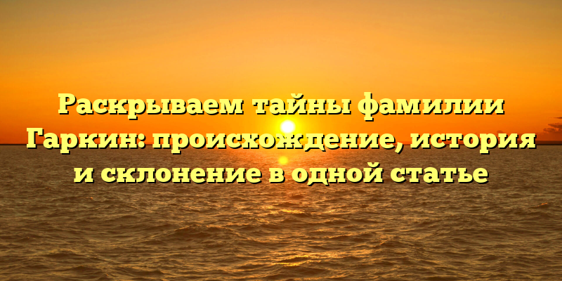 Раскрываем тайны фамилии Гаркин: происхождение, история и склонение в одной статье