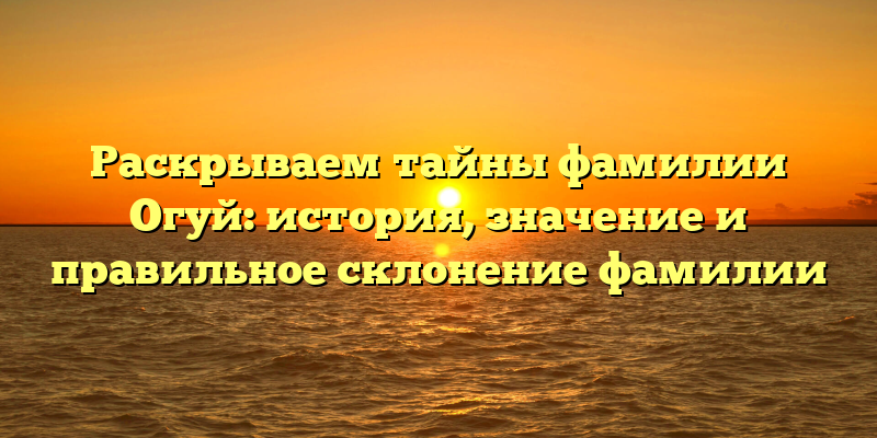 Раскрываем тайны фамилии Огуй: история, значение и правильное склонение фамилии
