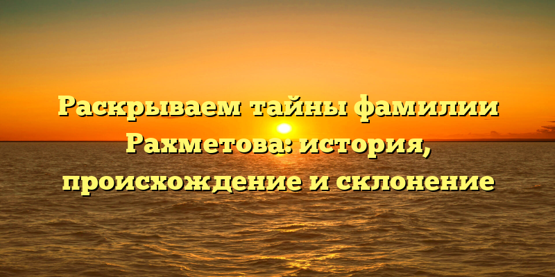 Раскрываем тайны фамилии Рахметова: история, происхождение и склонение