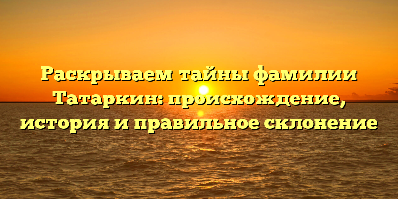 Раскрываем тайны фамилии Татаркин: происхождение, история и правильное склонение