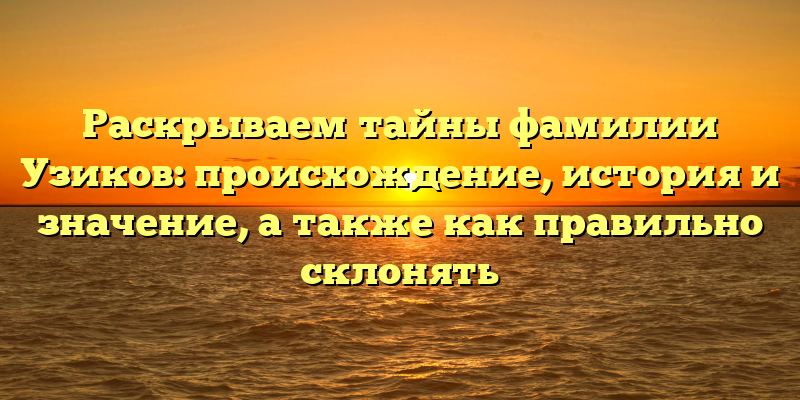 Раскрываем тайны фамилии Узиков: происхождение, история и значение, а также как правильно склонять