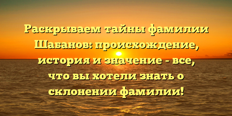 Раскрываем тайны фамилии Шабанов: происхождение, история и значение - все, что вы хотели знать о склонении фамилии!