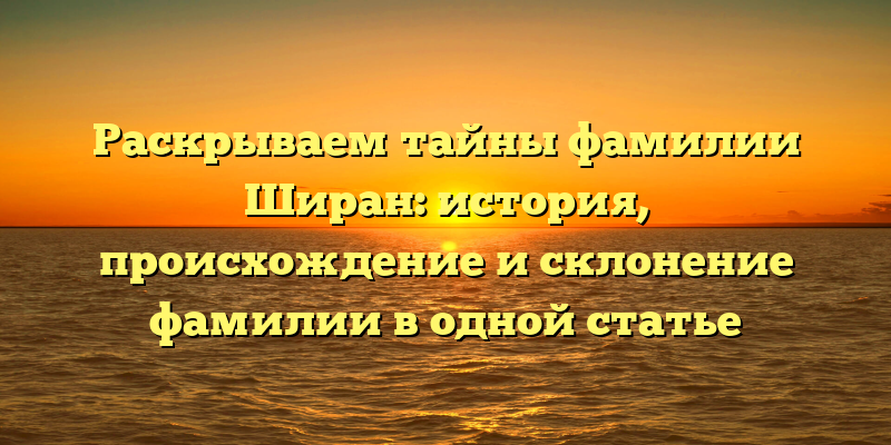 Раскрываем тайны фамилии Ширан: история, происхождение и склонение фамилии в одной статье