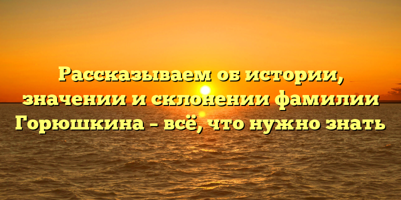 Рассказываем об истории, значении и склонении фамилии Горюшкина – всё, что нужно знать