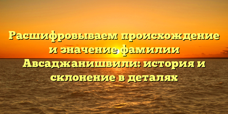 Расшифровываем происхождение и значение фамилии Авсаджанишвили: история и склонение в деталях