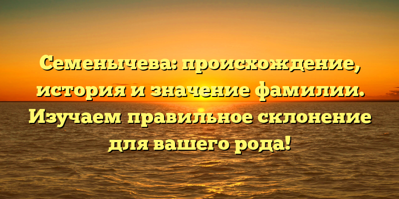 Семенычева: происхождение, история и значение фамилии. Изучаем правильное склонение для вашего рода!