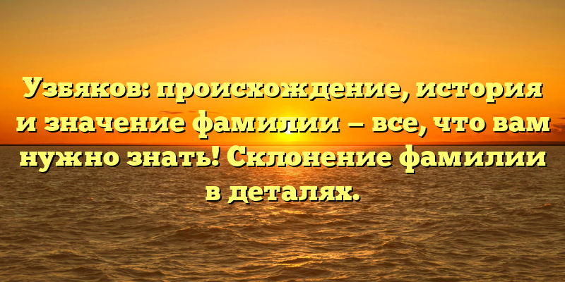 Узбяков: происхождение, история и значение фамилии — все, что вам нужно знать! Склонение фамилии в деталях.