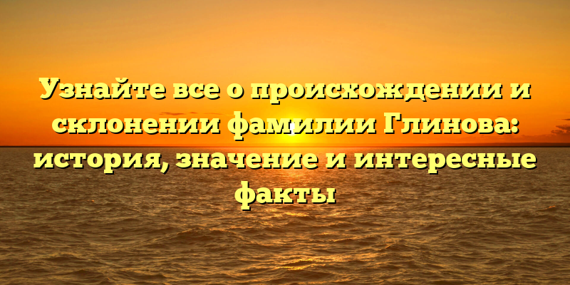 Узнайте все о происхождении и склонении фамилии Глинова: история, значение и интересные факты