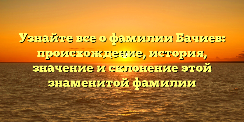 Узнайте все о фамилии Бачиев: происхождение, история, значение и склонение этой знаменитой фамилии