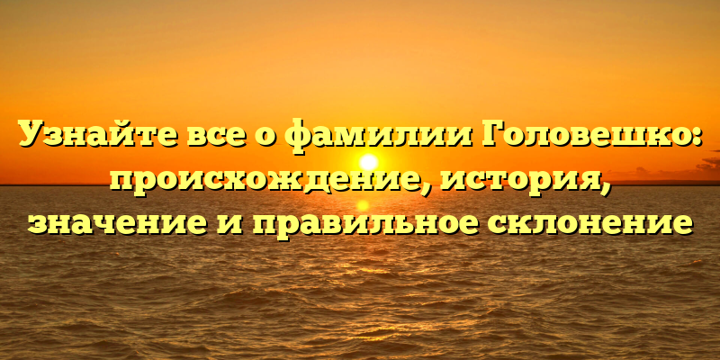 Узнайте все о фамилии Головешко: происхождение, история, значение и правильное склонение