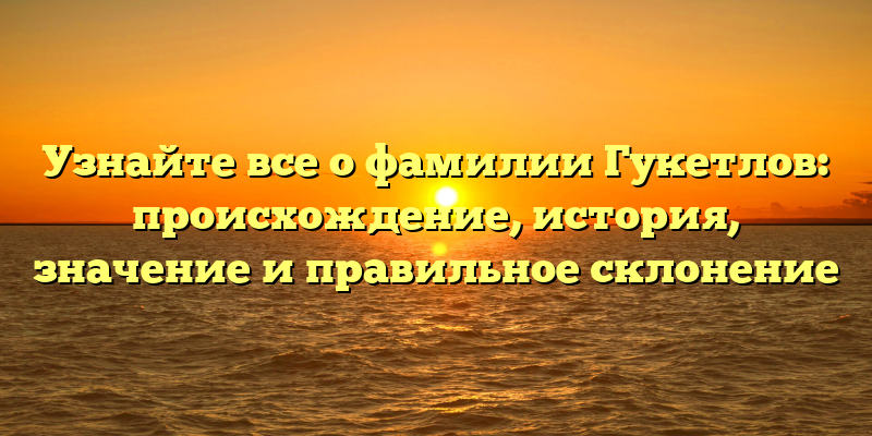 Узнайте все о фамилии Гукетлов: происхождение, история, значение и правильное склонение