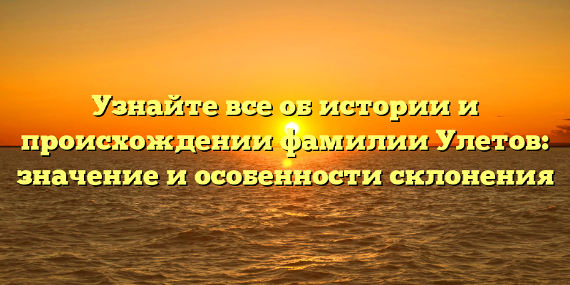 Узнайте все об истории и происхождении фамилии Улетов: значение и особенности склонения