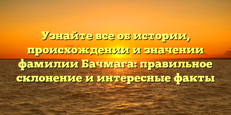 Узнайте все об истории, происхождении и значении фамилии Бачмага: правильное склонение и интересные факты