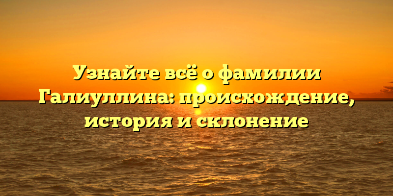 Узнайте всё о фамилии Галиуллина: происхождение, история и склонение