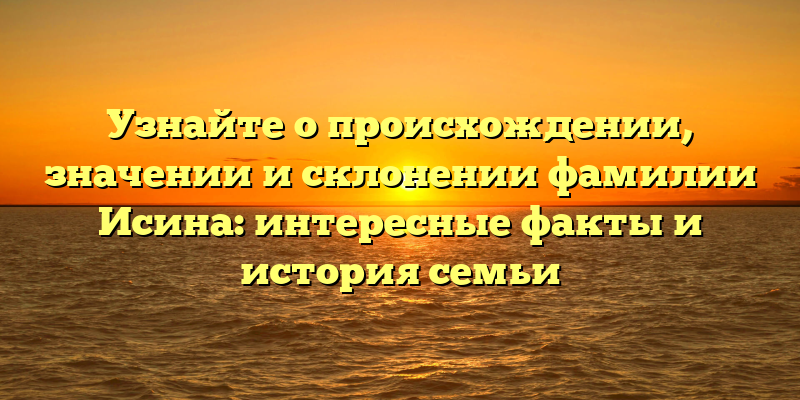 Узнайте о происхождении, значении и склонении фамилии Исина: интересные факты и история семьи