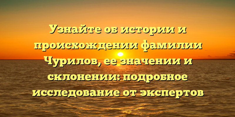 Узнайте об истории и происхождении фамилии Чурилов, ее значении и склонении: подробное исследование от экспертов